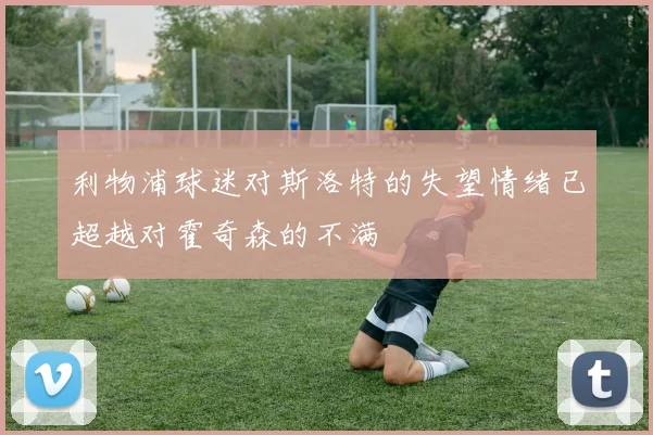 利物浦球迷对斯洛特的失望情绪已超越对霍奇森的不满