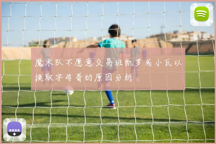 魔术队不愿意交易班凯罗或小瓦以换取字母哥的原因分析