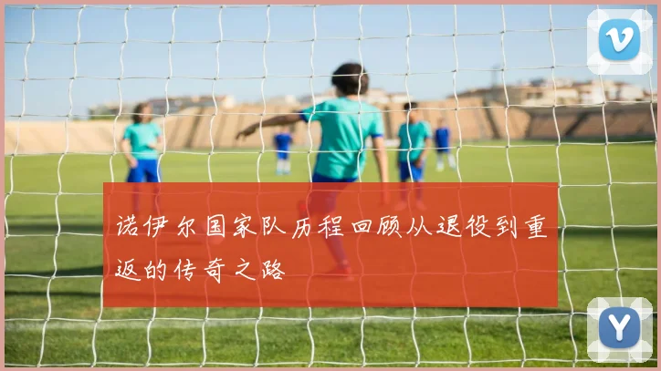 诺伊尔国家队历程回顾从退役到重返的传奇之路