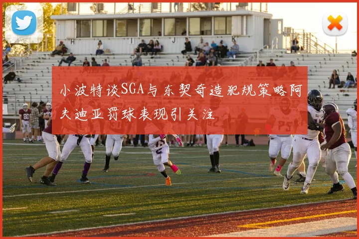 小波特谈SGA与东契奇造犯规策略阿夫迪亚罚球表现引关注