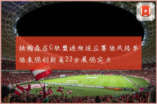 杨瀚森在G联盟逐渐适应赛场风格单场表现创新高22分展现实力