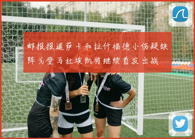 邮报报道萨卡和拉什福德小伤疑缺阵戈登马杜埃凯将继续首发出战