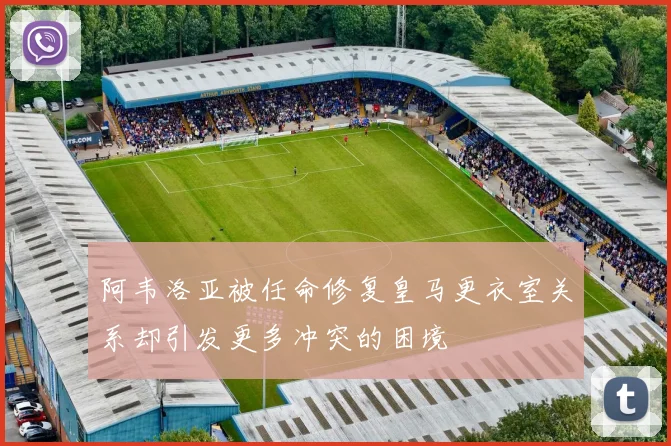 阿韦洛亚被任命修复皇马更衣室关系却引发更多冲突的困境