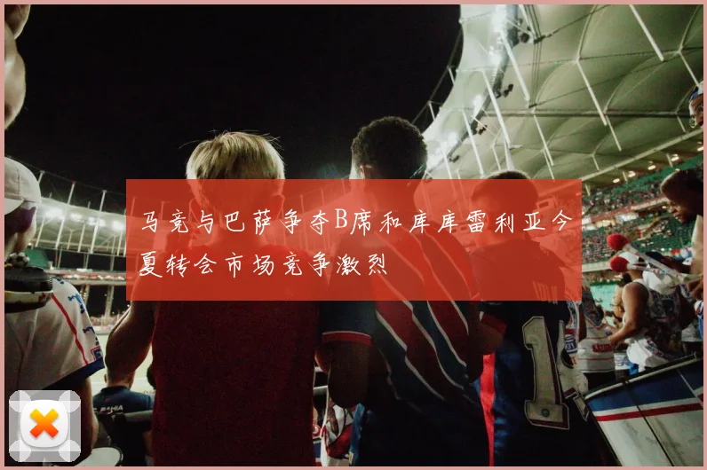 马竞与巴萨争夺B席和库库雷利亚今夏转会市场竞争激烈