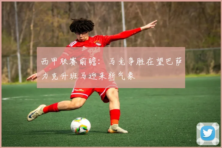 西甲联赛前瞻：马竞争胜在望巴萨力克升班马迎来新气象