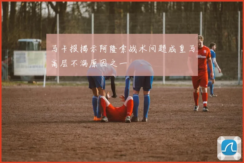 马卡报揭示阿隆索战术问题成皇马高层不满原因之一