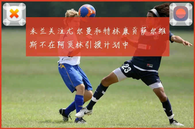 米兰关注尤尔曼和特林康贡萨尔维斯不在阿莫林引援计划中
