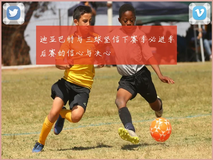 迪亚巴特与三球坚信下赛季必进季后赛的信心与决心
