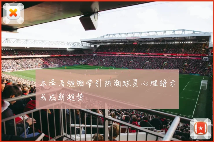 本泽马缠绷带引热潮球员心理暗示或成新趋势