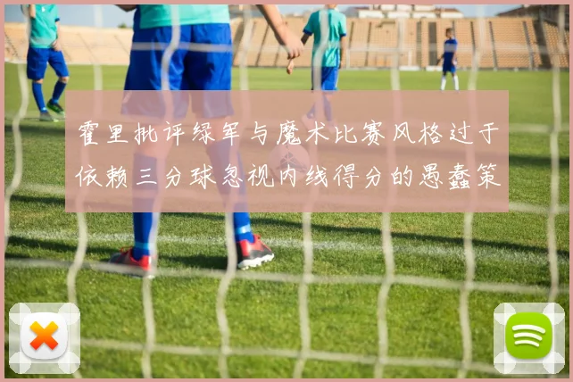 霍里批评绿军与魔术比赛风格过于依赖三分球忽视内线得分的愚蠢策略