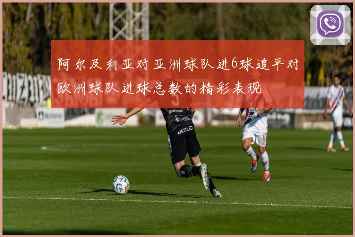 阿尔及利亚对亚洲球队进6球追平对欧洲球队进球总数的精彩表现