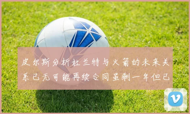 皮尔斯分析杜兰特与火箭的未来关系已无可能再续合同虽剩一年但已破裂