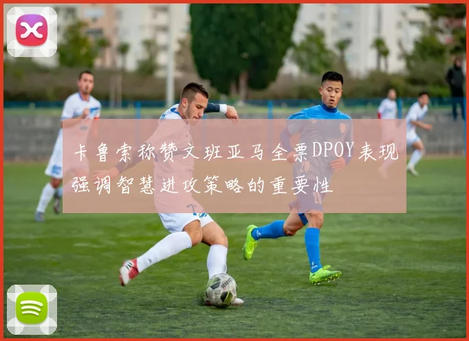 卡鲁索称赞文班亚马全票DPOY表现强调智慧进攻策略的重要性