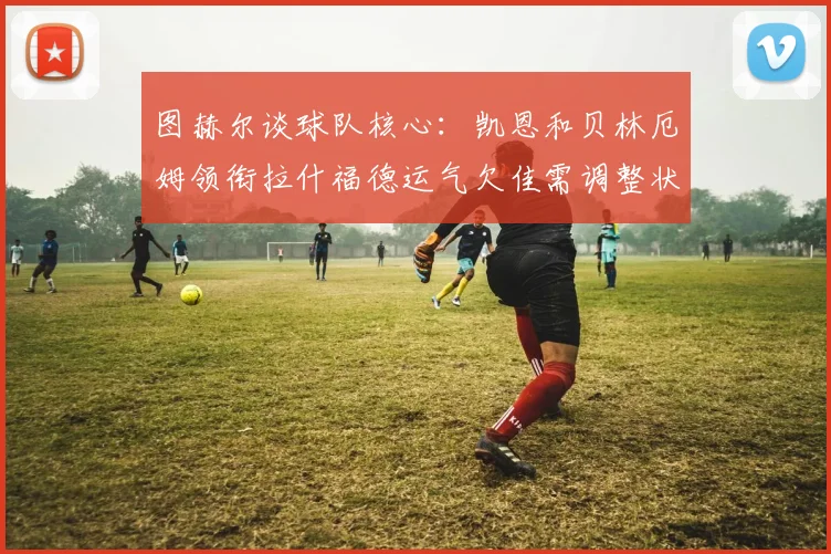 图赫尔谈球队核心：凯恩和贝林厄姆领衔拉什福德运气欠佳需调整状态