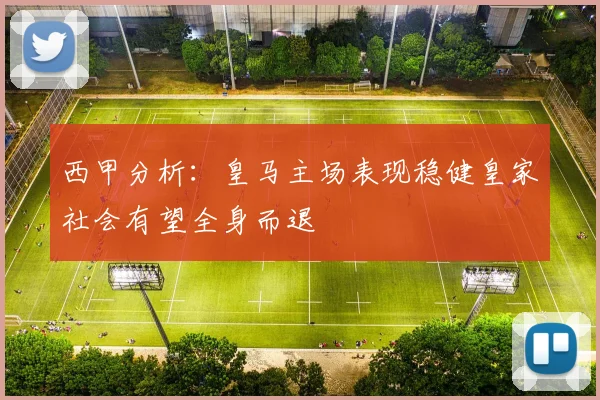 西甲分析：皇马主场表现稳健皇家社会有望全身而退