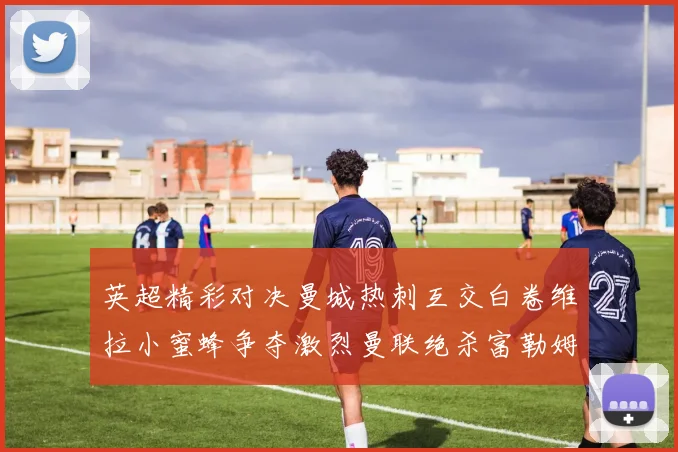 英超精彩对决曼城热刺互交白卷维拉小蜜蜂争夺激烈曼联绝杀富勒姆逆转胜利