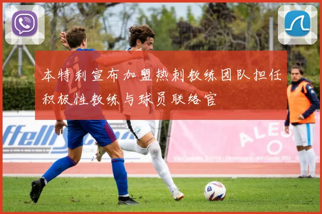 本特利宣布加盟热刺教练团队担任积极性教练与球员联络官
